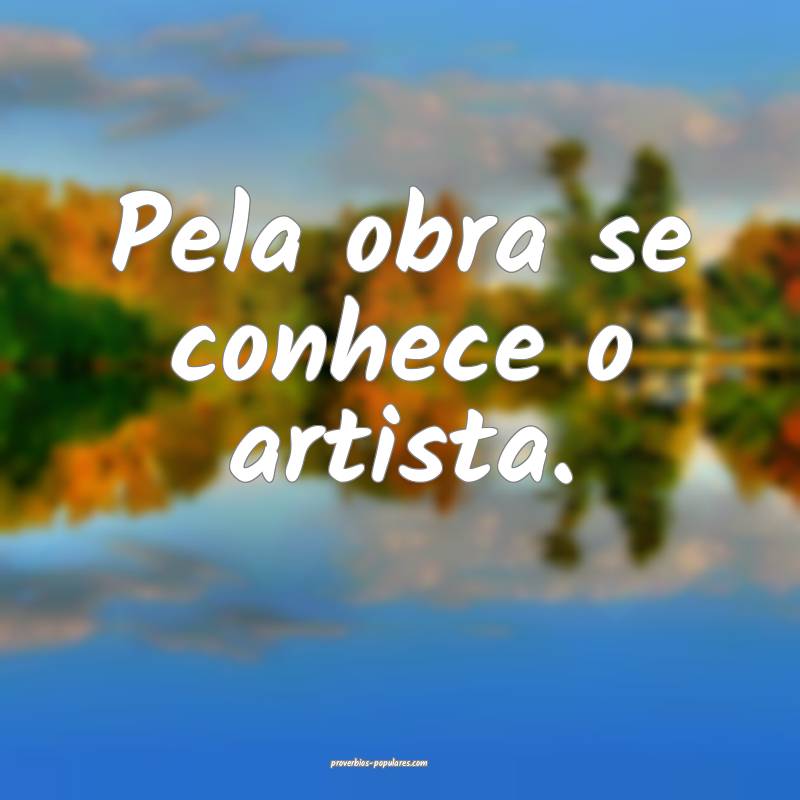 Pela obra se conhece o artista.
...