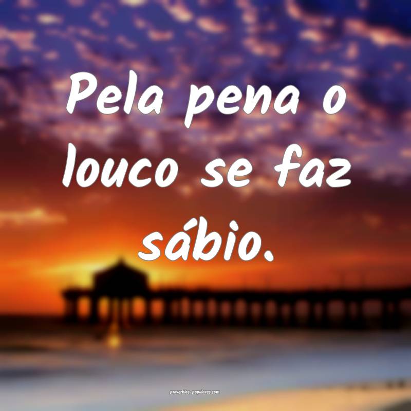 Pela pena o louco se faz sábio.
...