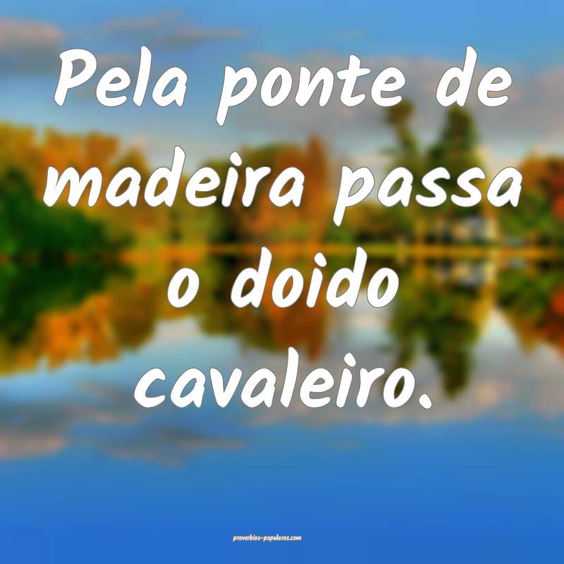 Pela ponte de madeira passa o doido cavaleiro.
 ...