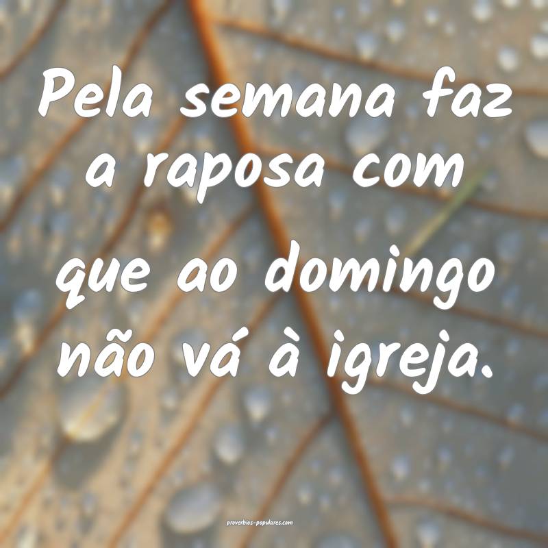 Pela semana faz a raposa com que ao domingo não vá à igreja.
...