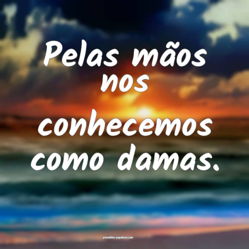 Pelas mãos nos conhecemos como damas.
 ...