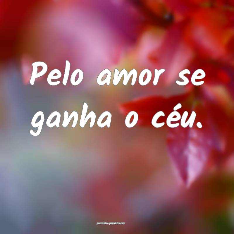 Pelo amor se ganha o céu.
...