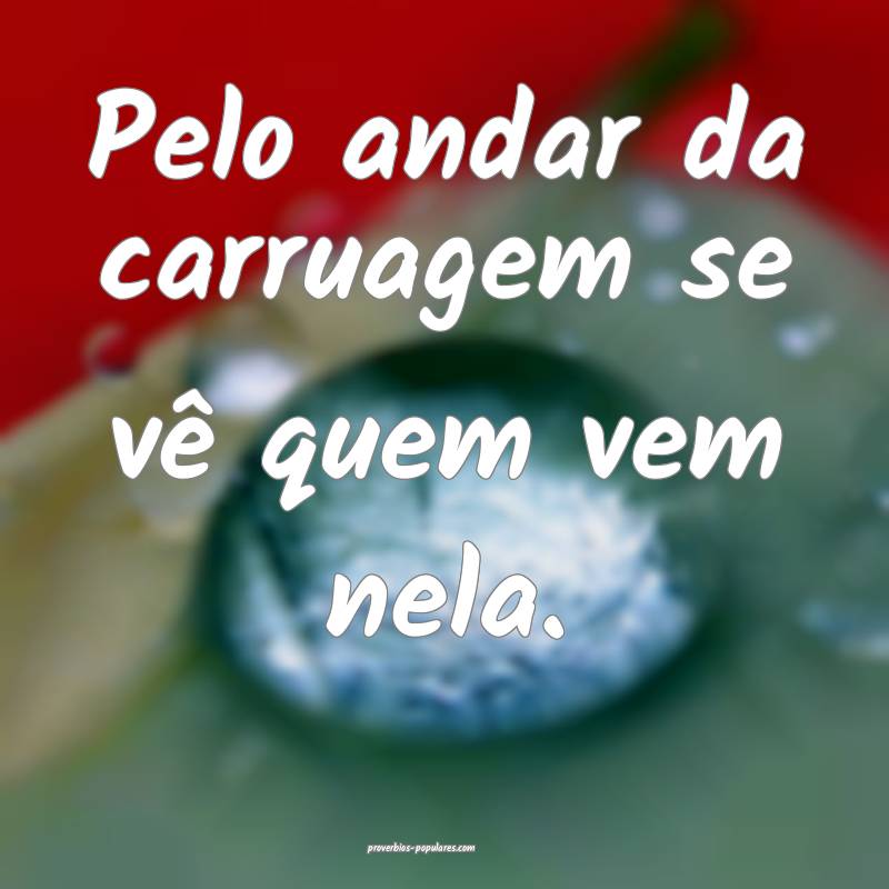 Pelo andar da carruagem se vê quem vem nela.
 ...