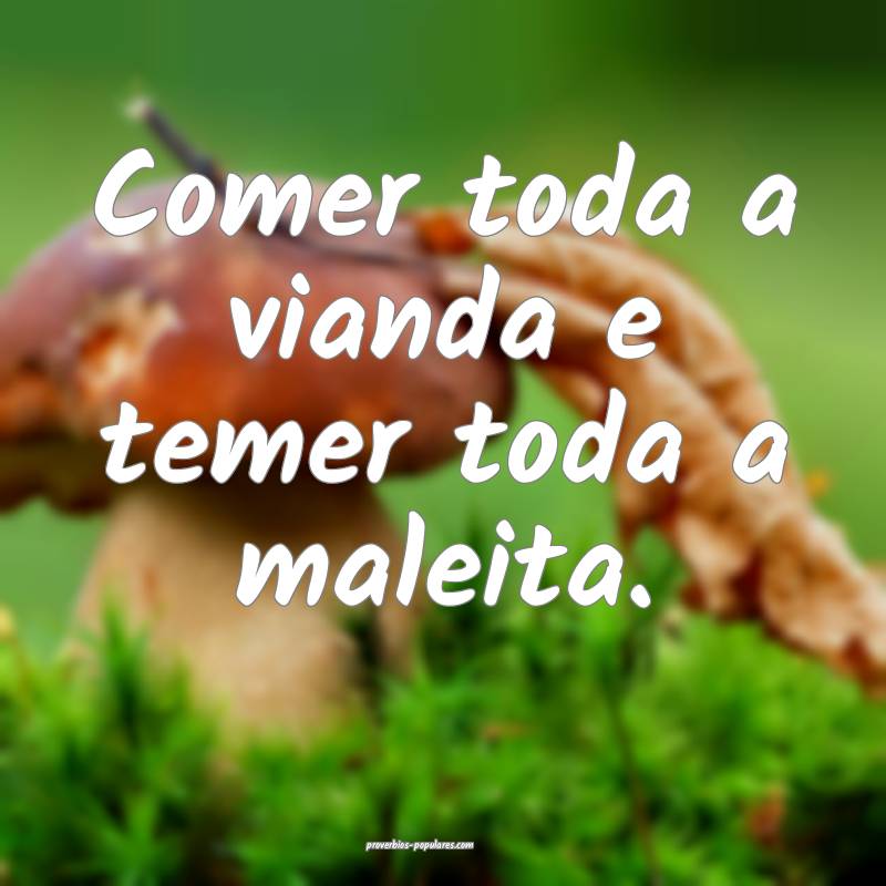 Comer toda a vianda e temer toda a maleita.
...