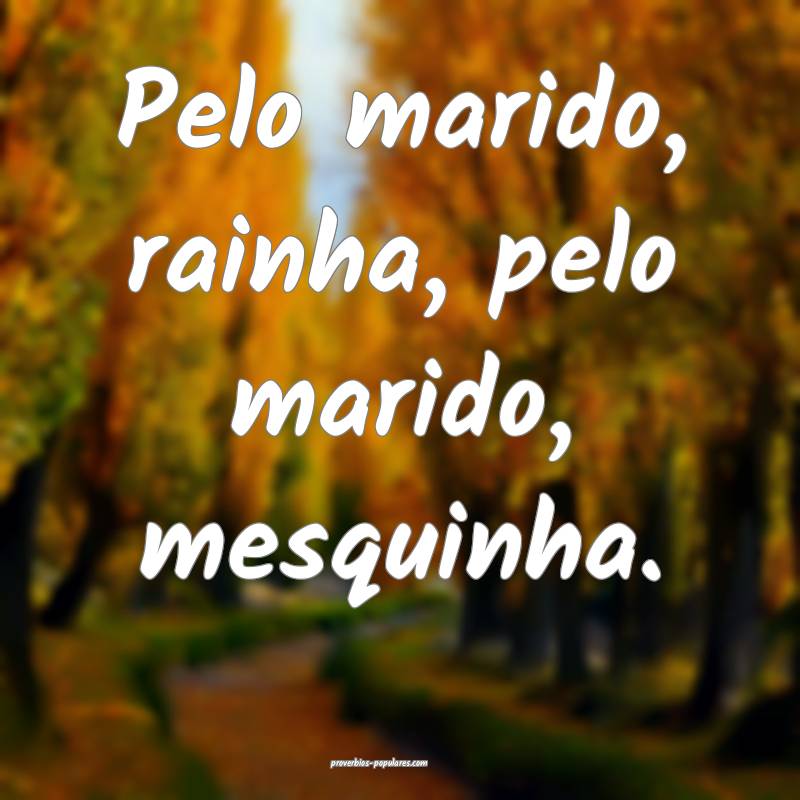 Pelo marido, rainha, pelo marido, mesquinha.
...