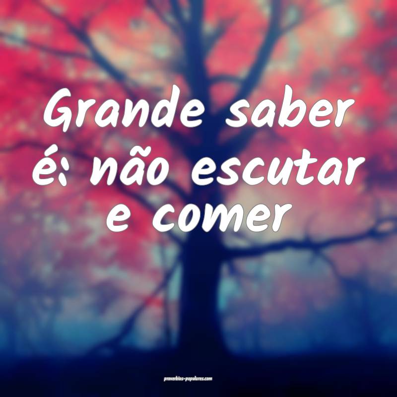 Grande saber é: não escutar e comer
 ...