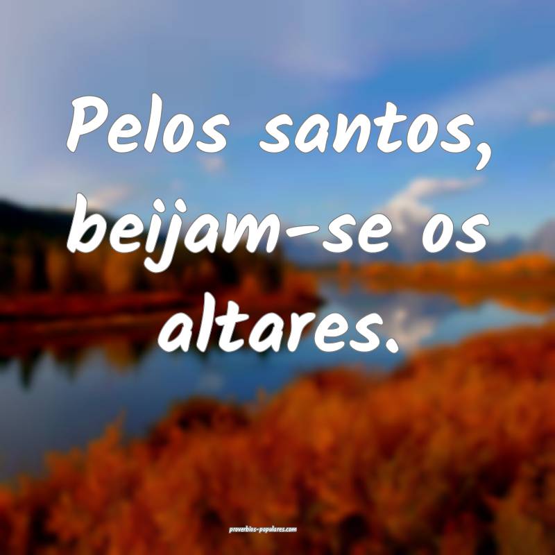 Pelos santos, beijam-se os altares.
...