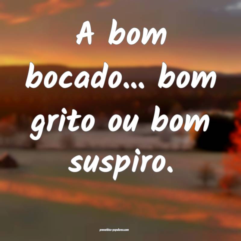 A bom bocado... bom grito ou bom suspiro.
 ...