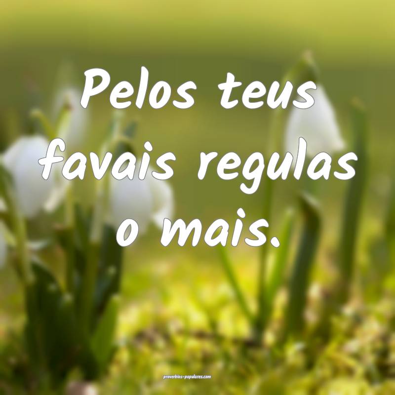 Pelos teus favais regulas o mais.
...