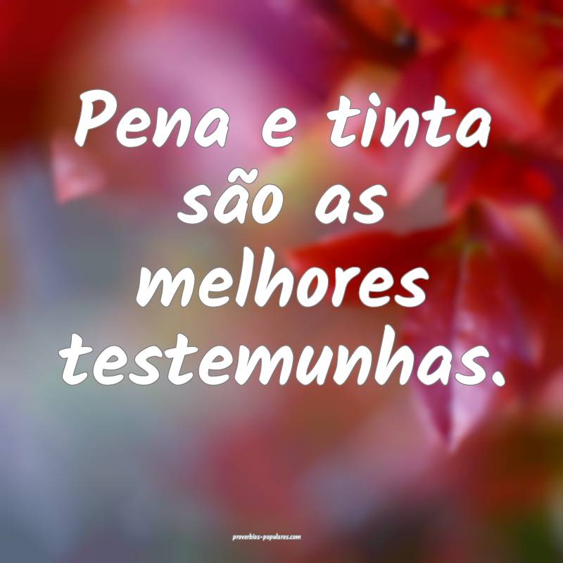 Pena e tinta são as melhores testemunhas.
 ...