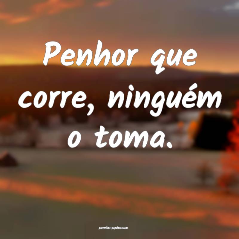 Penhor que corre, ninguém o toma.
...