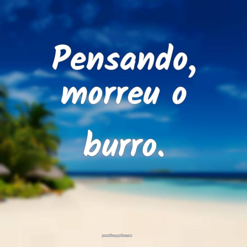 Pensando, morreu o burro.
...