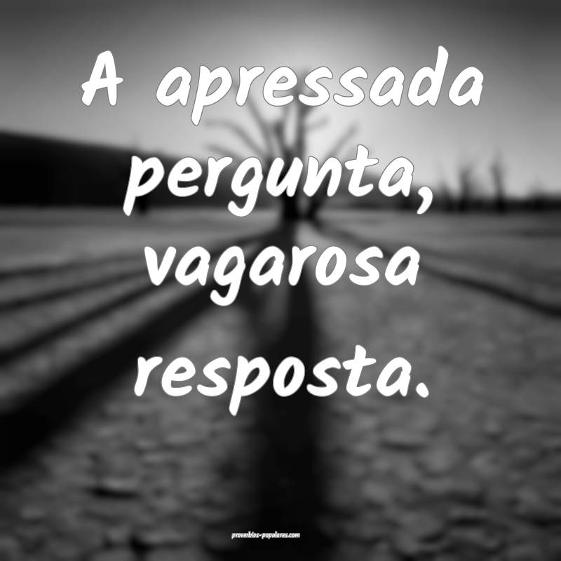 A apressada pergunta, vagarosa resposta.
 ...