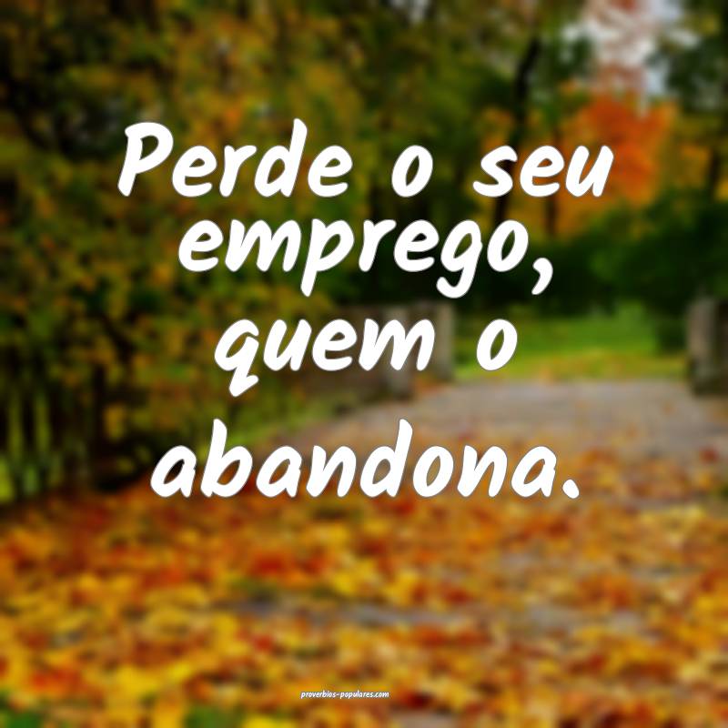 Perde o seu emprego, quem o abandona.
...