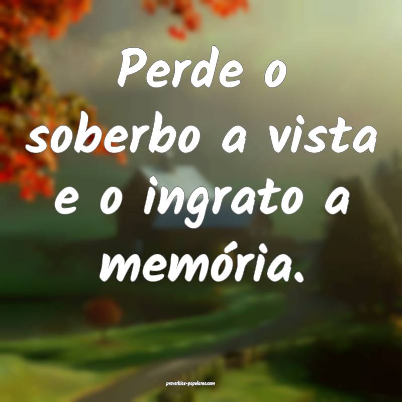 Perde o soberbo a vista e o ingrato a memória.
...
