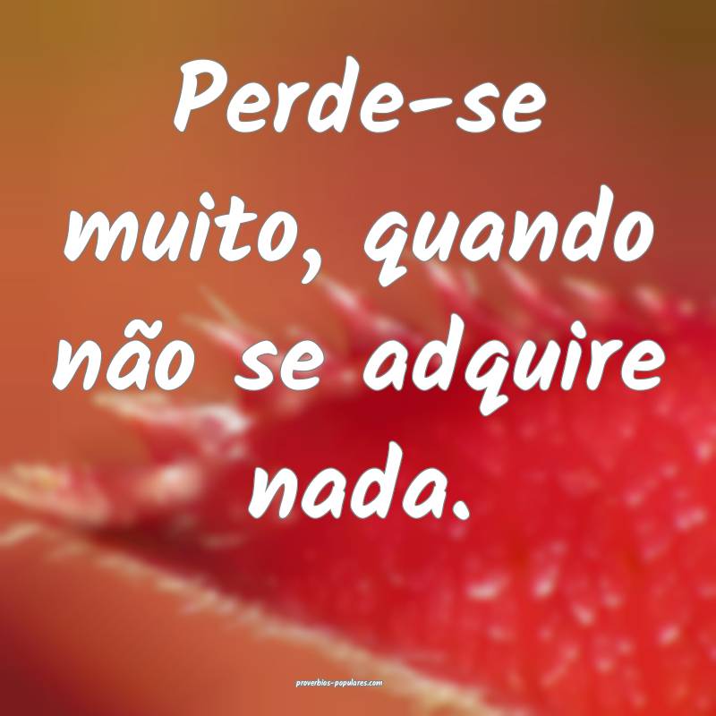 Perde-se muito, quando não se adquire nada.
...