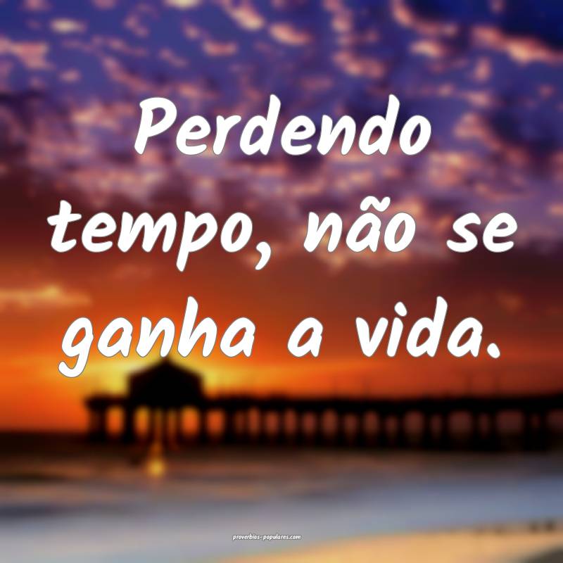 Perdendo tempo, não se ganha a vida.
...