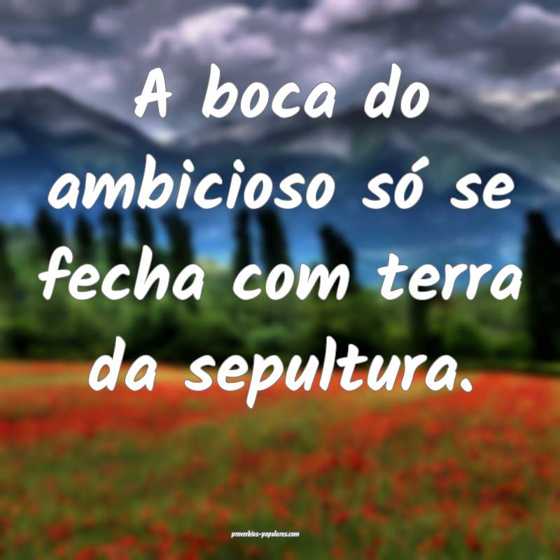 A boca do ambicioso só se fecha com terra da sepultura.
...