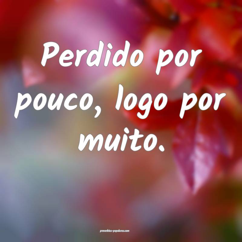 Perdido por pouco, logo por muito.
 ...