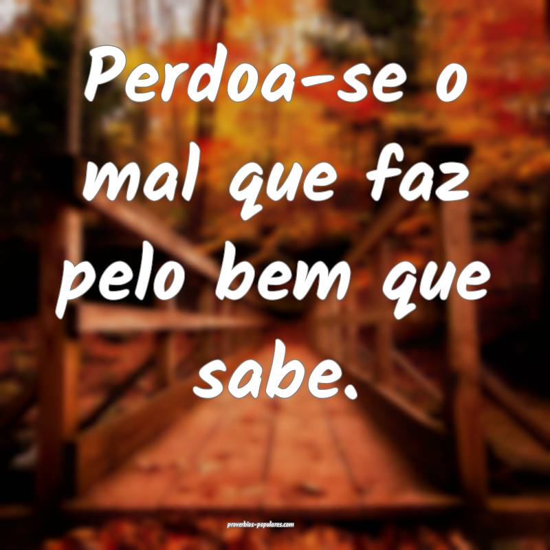 Perdoa-se o mal que faz pelo bem que sabe.
...