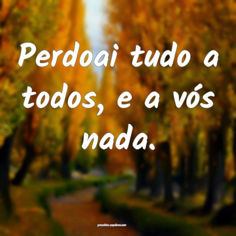 Perdoai tudo a todos, e a vós nada.
...
