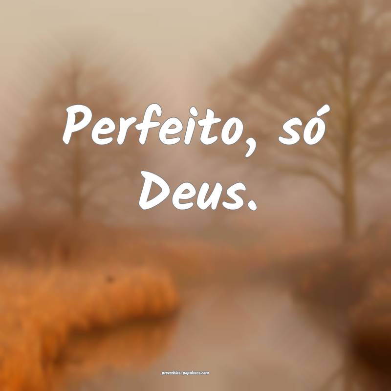 Perfeito, só Deus.
...