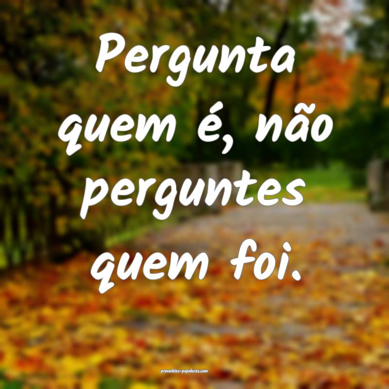 Pergunta quem é, não perguntes quem foi.
...