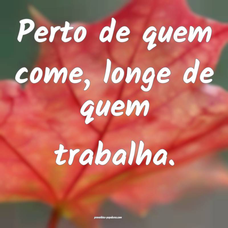 Perto de quem come, longe de quem trabalha.
 ...