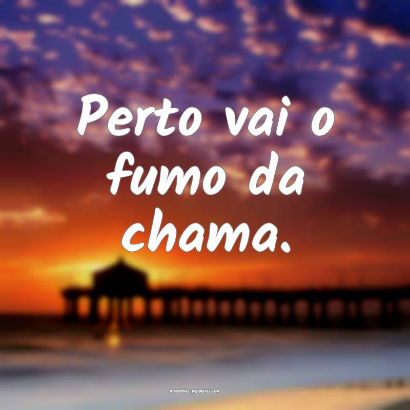 Perto vai o fumo da chama.
...
