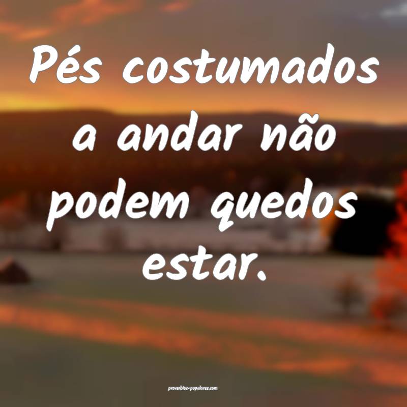 Pés costumados a andar não podem quedos estar.
...