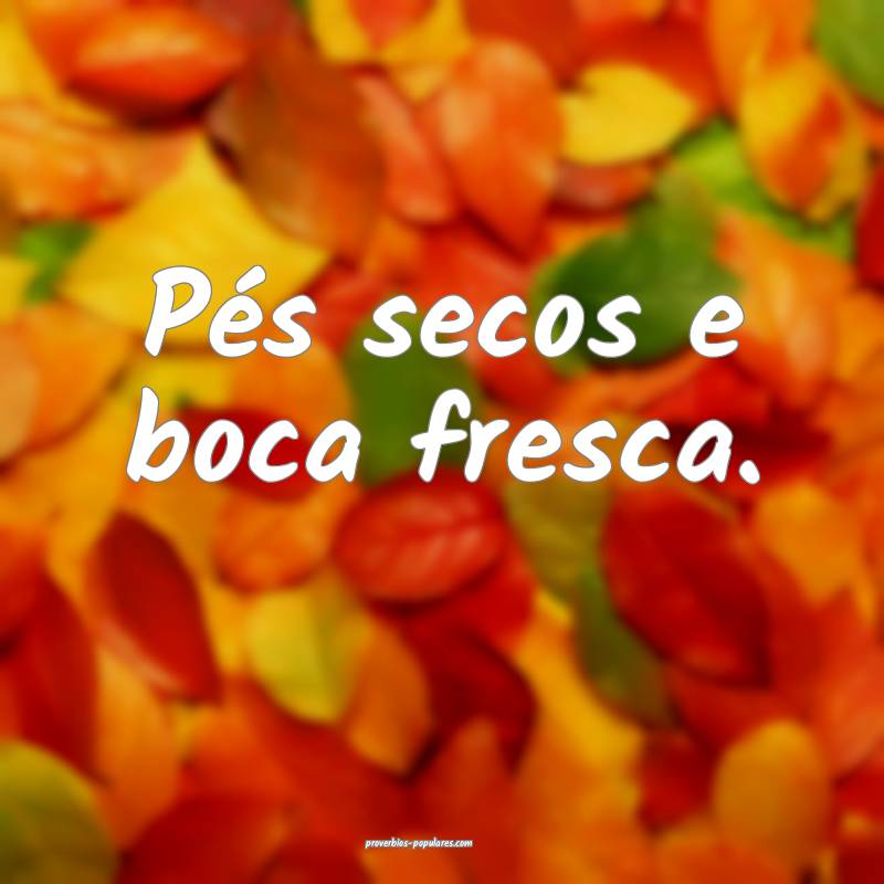 Pés secos e boca fresca.
...