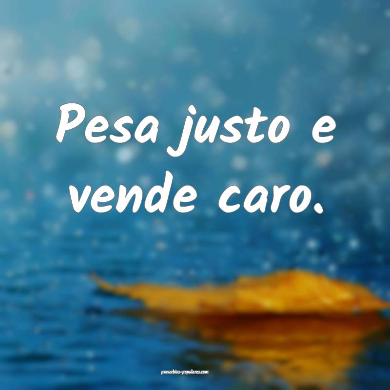 Pesa justo e vende caro.
...
