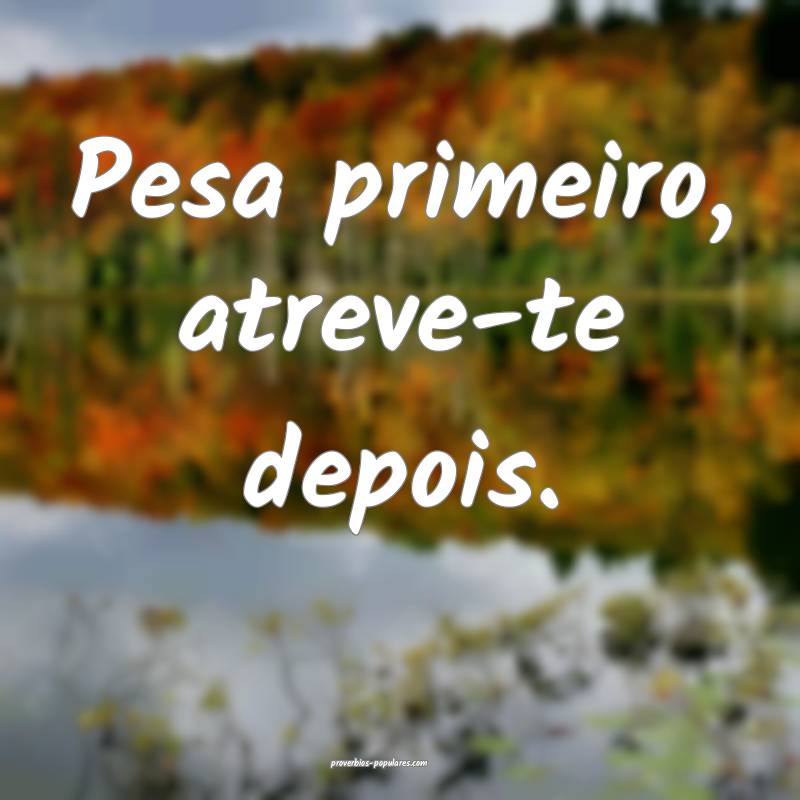 Pesa primeiro, atreve-te depois.
 ...