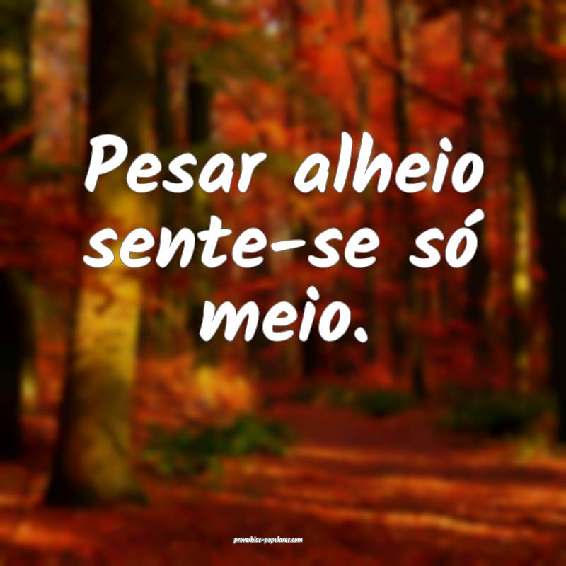 Pesar alheio sente-se só meio.
...