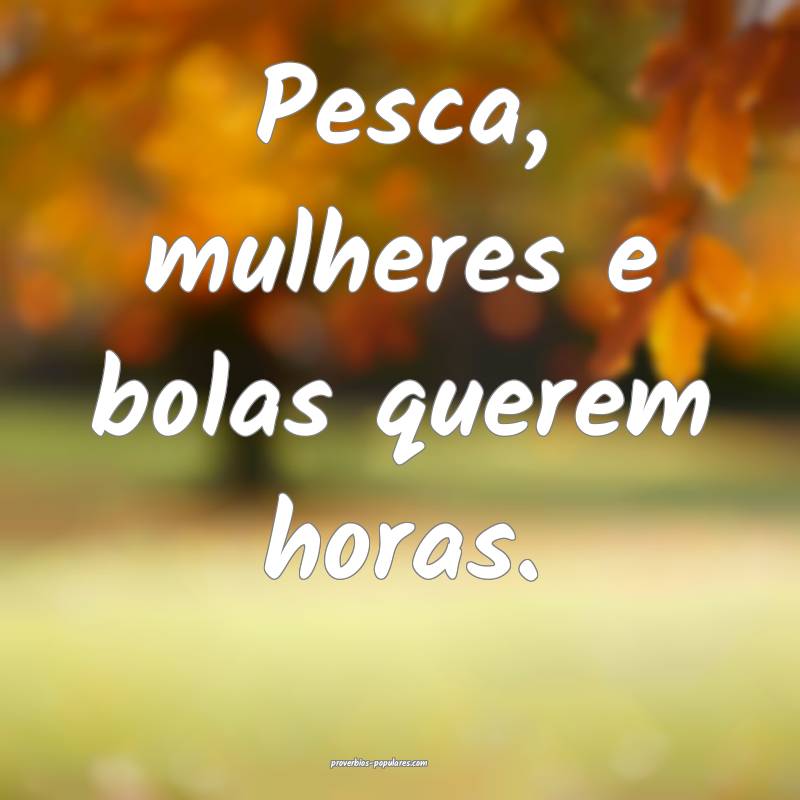 Pesca, mulheres e bolas querem horas.
...