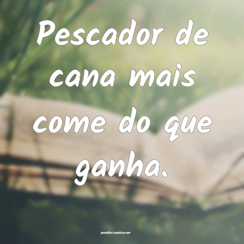 Pescador de cana mais come do que ganha.
...