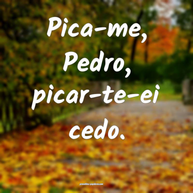 Pica-me, Pedro, picar-te-ei cedo.
...