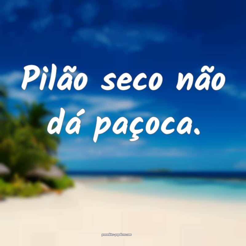 Pilão seco não dá paçoca.
...