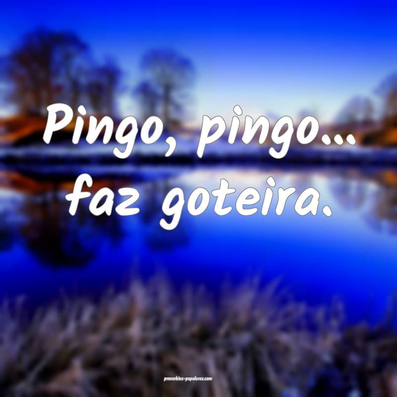 Pingo, pingo... faz goteira.
...
