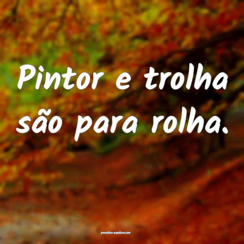 Pintor e trolha são para rolha.
...