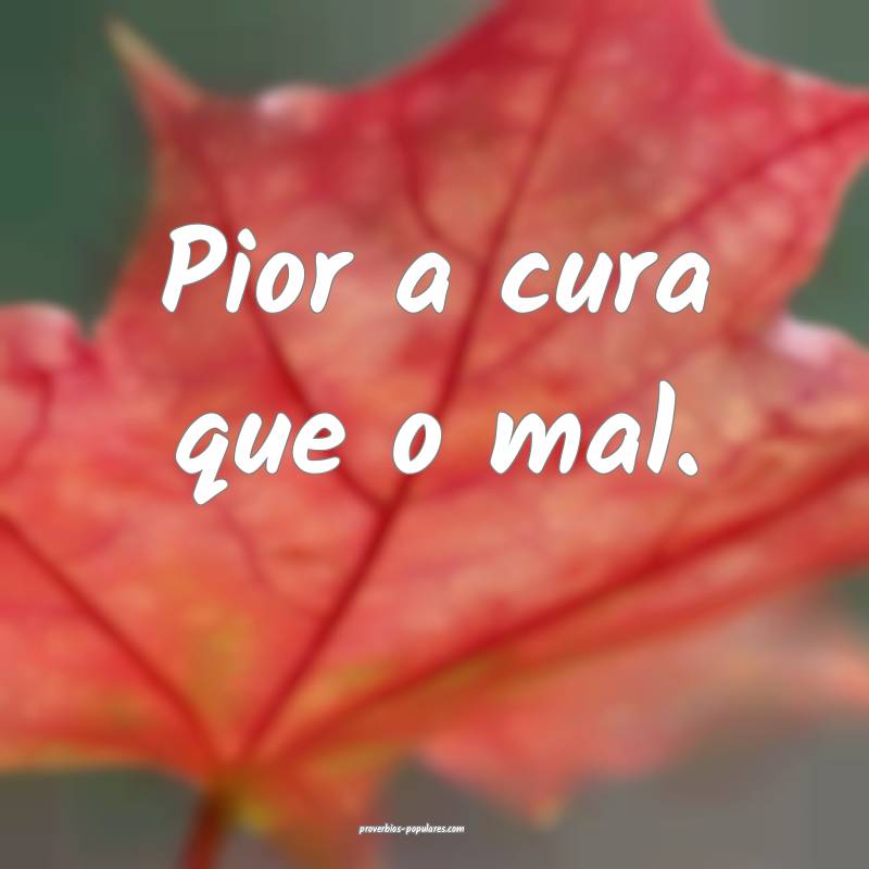 Pior a cura que o mal.
 ...