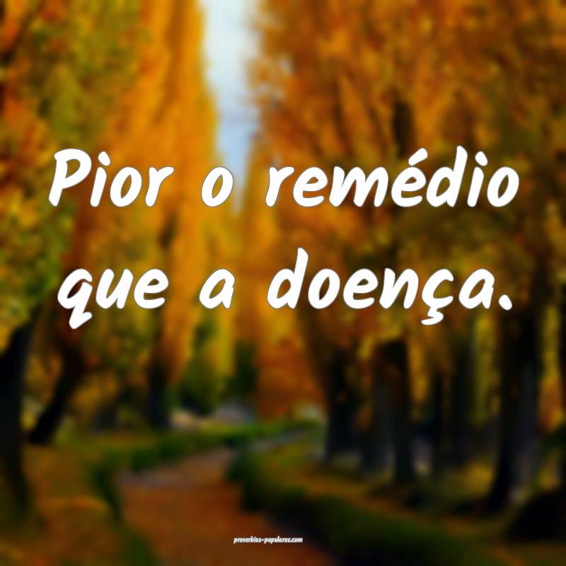 Pior o remédio que a doença.
 ...