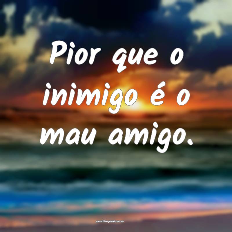 Pior que o inimigo é o mau amigo.
...