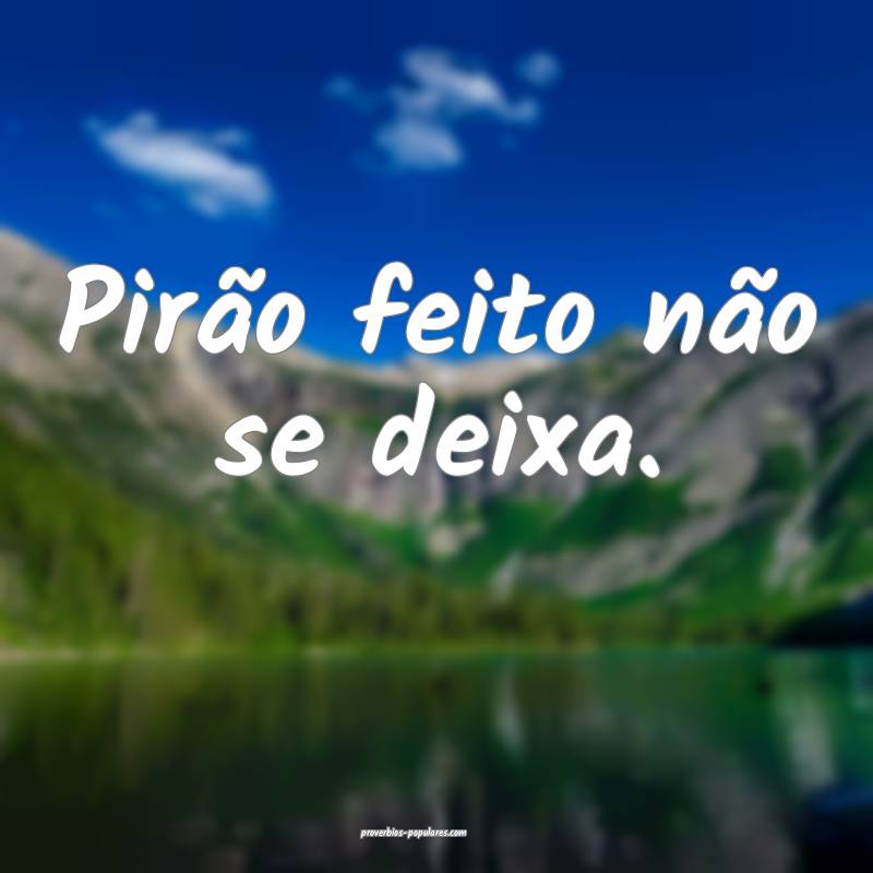 Pirão feito não se deixa.
...