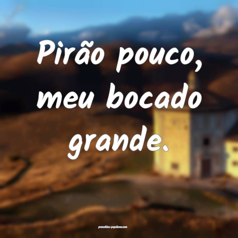 Pirão pouco, meu bocado grande.
...