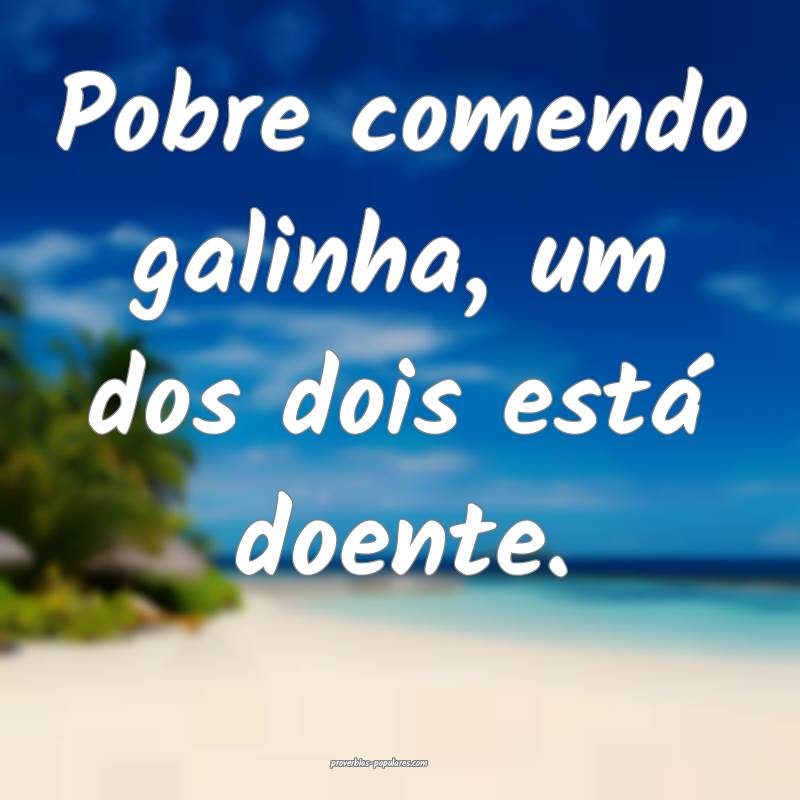 Pobre comendo galinha, um dos dois está doente.
...