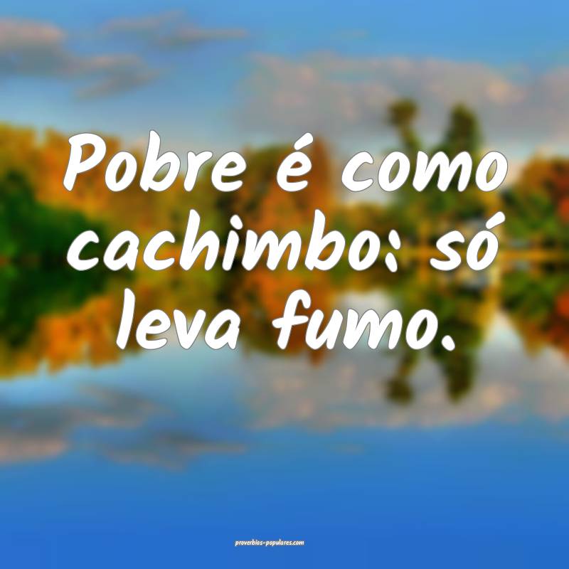 Pobre é como cachimbo: só leva fumo.
 ...