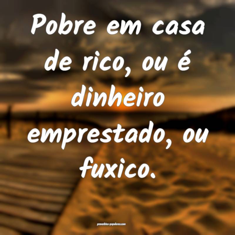 Pobre em casa de rico, ou é dinheiro emprestado,  ...