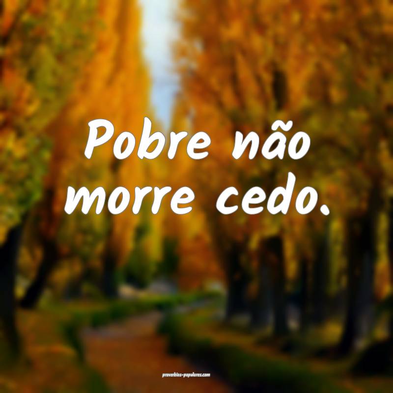 Pobre não morre cedo.
...