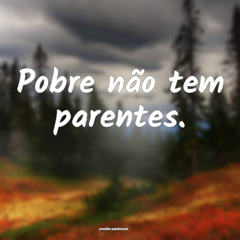 Pobre não tem parentes.
 ...